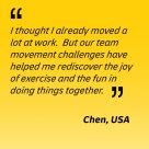 I thought I already moved a lot at work. But our team movement challenges have helped me rediscover the joy of exercise and the fun in doing things together - Chen, USA