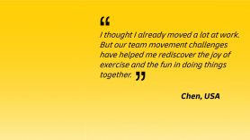 I thought I already moved a lot at work. But our team movement challenges have helped me rediscover the joy of exercise and the fun in doing things together - Chen, USA